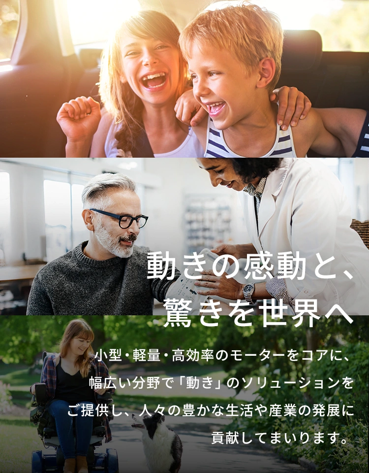 動きの感動と、驚きを世界へ 小型・軽量・高効率のモーターをコアに、幅広い分野で「動き」のソリューションをご提供し、人々の豊かな生活や産業の発展に貢献してまいります。