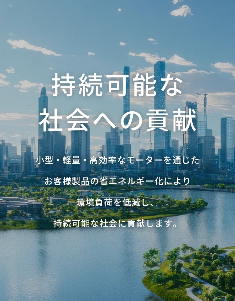 持続可能な社会への貢献 小型・軽量・高効率なモーターを通じた お客様製品の省エネルギー化により環境負荷を低減し、持続可能な社会に貢献します。