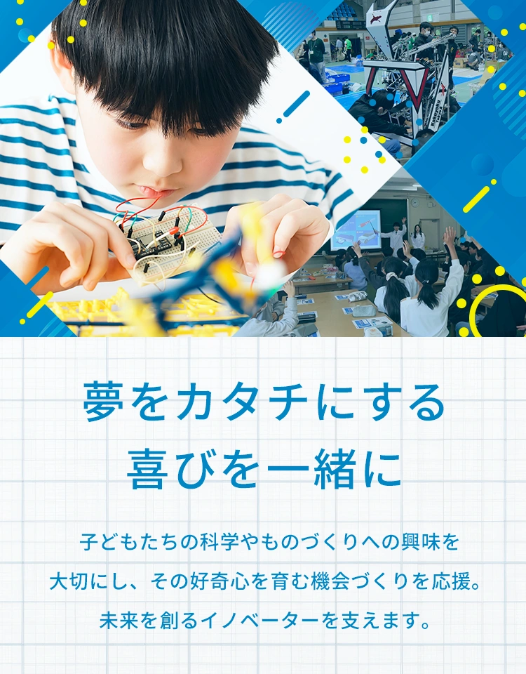 夢をカタチにする喜びを一緒に 子どもたちの科学やものづくりへの興味を大切にし、その好奇心を育む機会づくりを応援。未来を創るイノベーターを支えます。