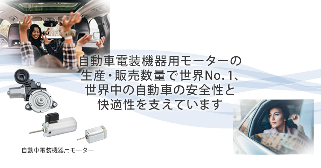 自動車電装機器用モーターの生産・販売数量で世界No.1、世界中の自動車の安全性と快適性を支えています
